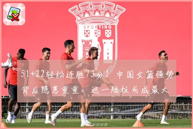 51+22轻松连胜73分！中国女篮强势背后隐患重重，这一短板或成最大难题
