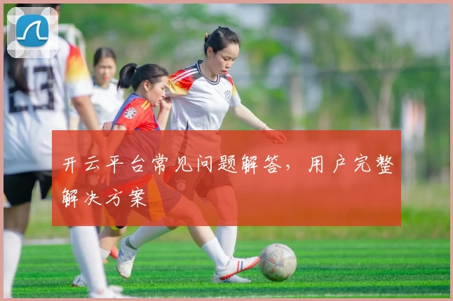 开云平台常见问题解答，用户完整解决方案