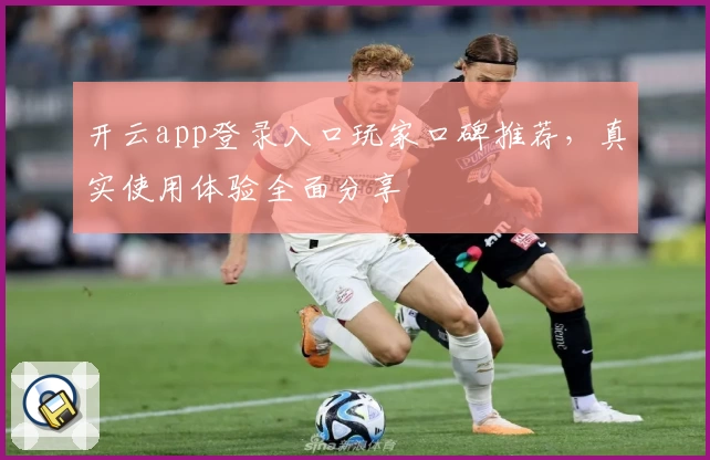 开云app登录入口玩家口碑推荐，真实使用体验全面分享