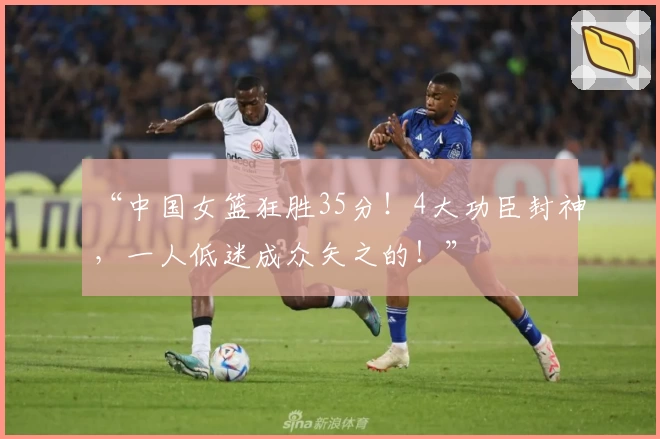 “中国女篮狂胜35分！4大功臣封神，一人低迷成众矢之的！”