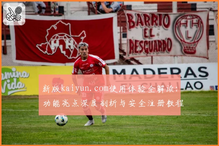 新版kaiyun.com使用体验全解读：功能亮点深度剖析与安全注册教程