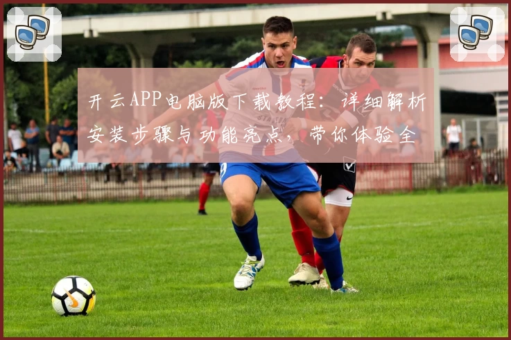 开云APP电脑版下载教程：详细解析安装步骤与功能亮点，带你体验全新升级企业服务平台