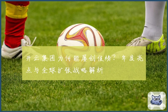 开云集团为何能屡创佳绩？年度亮点与全球扩张战略解析