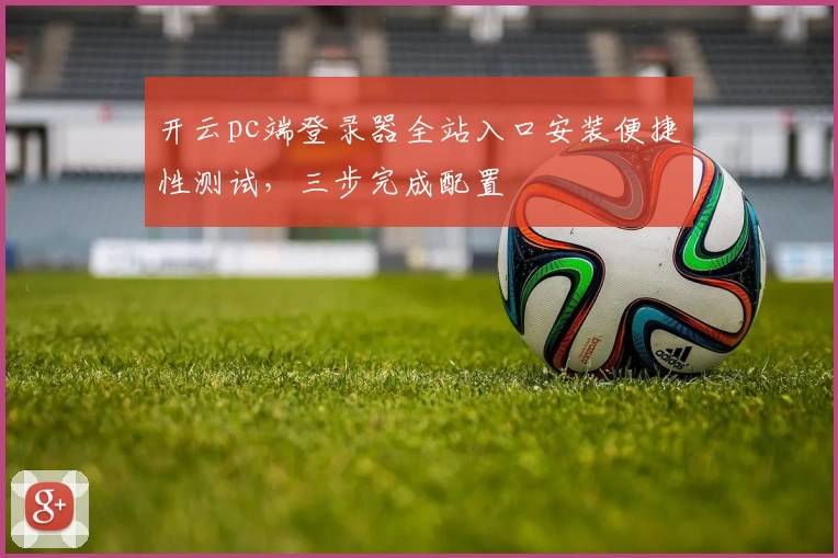 开云pc端登录器全站入口安装便捷性测试，三步完成配置