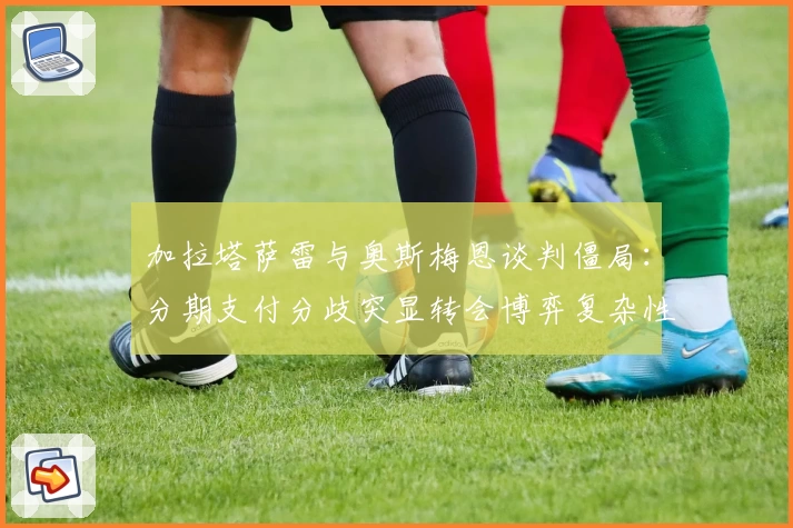 加拉塔萨雷与奥斯梅恩谈判僵局：分期支付分歧突显转会博弈复杂性