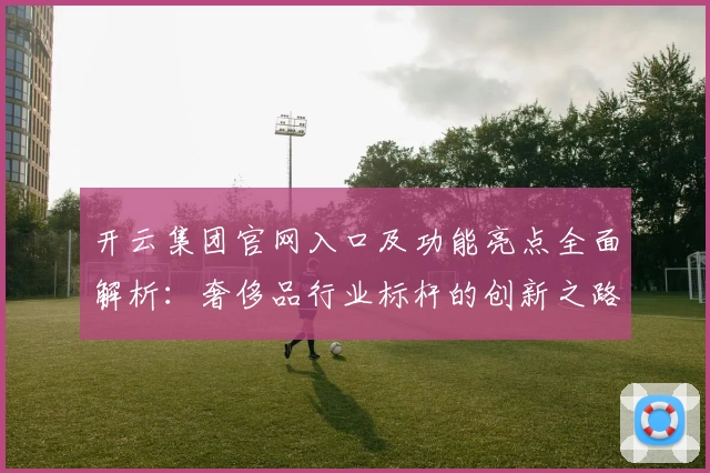 开云集团官网入口及功能亮点全面解析：奢侈品行业标杆的创新之路