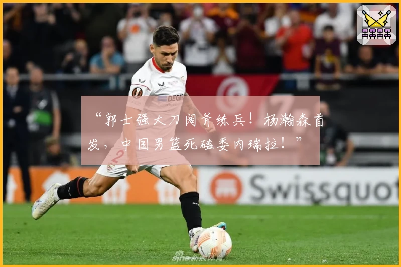 “郭士强大刀阔斧练兵!杨瀚森首发,中国男篮死磕委内瑞拉!”