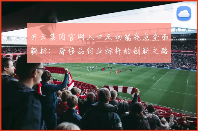 开云集团官网入口及功能亮点全面解析：奢侈品行业标杆的创新之路