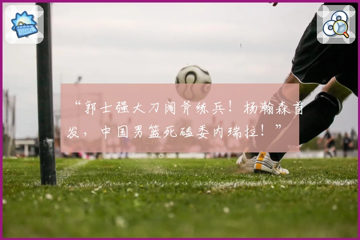 “郭士强大刀阔斧练兵！杨瀚森首发，中国男篮死磕委内瑞拉！”