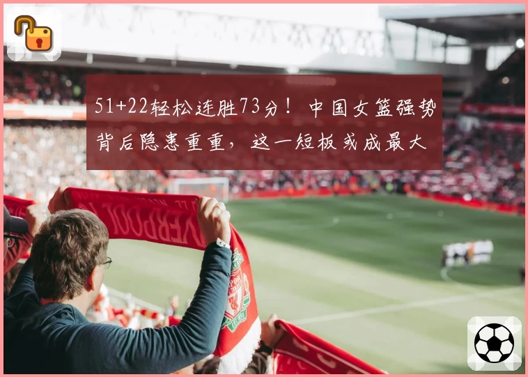 51+22轻松连胜73分!中国女篮强势背后隐患重重,这一短板或成最大难题