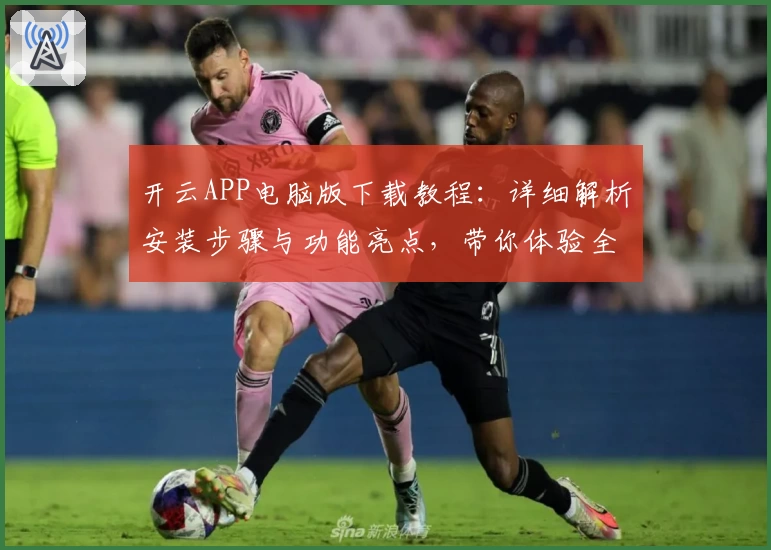 开云APP电脑版下载教程：详细解析安装步骤与功能亮点，带你体验全新升级企业服务平台