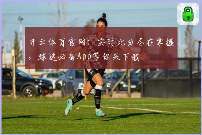 开云体育官网：实时比分尽在掌握，球迷必备App等你来下载